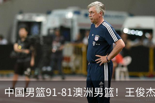 中国男篮91-81澳洲男篮！王俊杰23分全场最佳，高诗岩表现拉胯