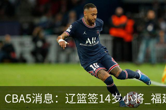 CBA5消息：辽篮签14岁小将 福建签强援 徐昕签美方经纪 徐杰刻苦特训
